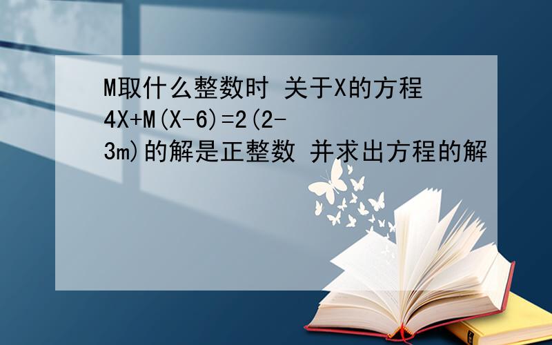 M取什么整数时 关于X的方程4X+M(X-6)=2(2-3m)的解是正整数 并求出方程的解