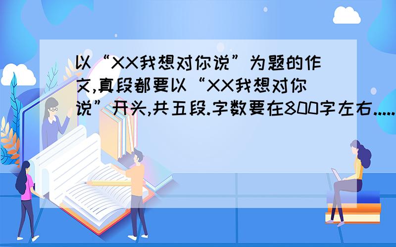 以“XX我想对你说”为题的作文,真段都要以“XX我想对你说”开头,共五段.字数要在800字左右.....