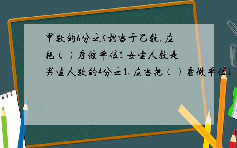 甲数的6分之5相当于乙数,应把（）看做单位1 女生人数是男生人数的4分之1,应当把（）看做单位1