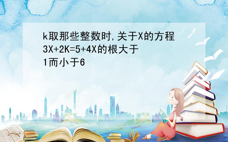 k取那些整数时,关于X的方程3X+2K=5+4X的根大于1而小于6