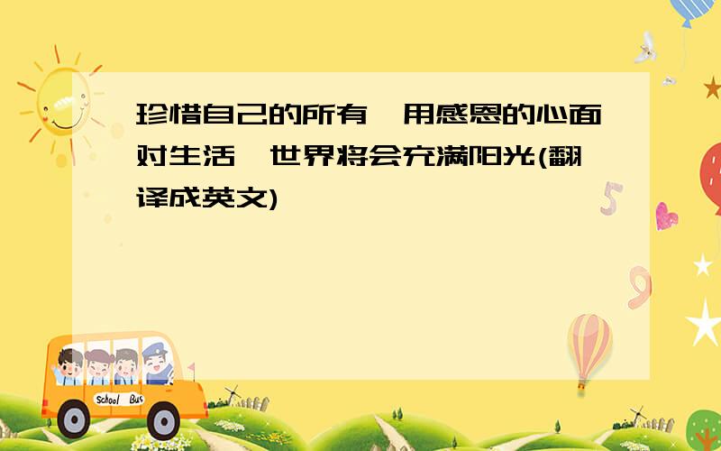 珍惜自己的所有,用感恩的心面对生活,世界将会充满阳光(翻译成英文)