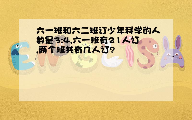 六一班和六二班订少年科学的人数是3:4,六一班有21人订,两个班共有几人订?