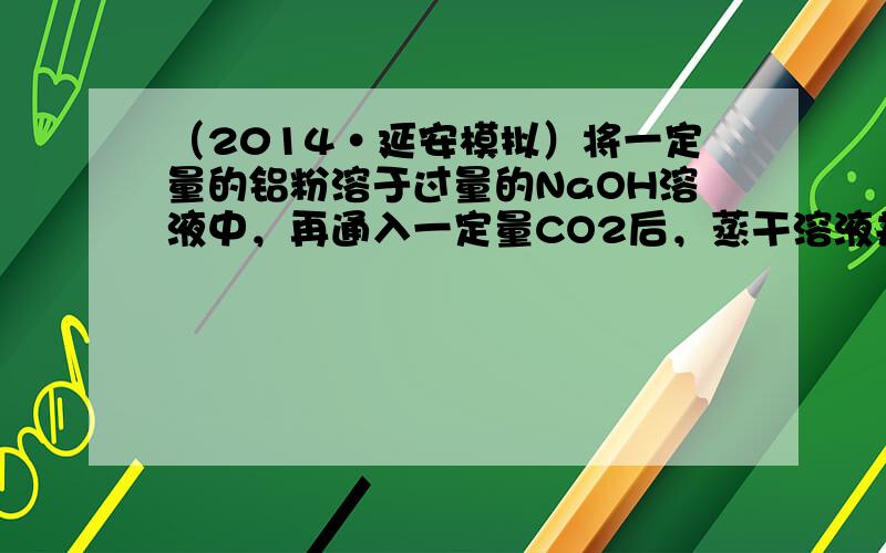 （2014•延安模拟）将一定量的铝粉溶于过量的NaOH溶液中，再通入一定量CO2后，蒸干溶液并充分灼烧，得到固体物质的组