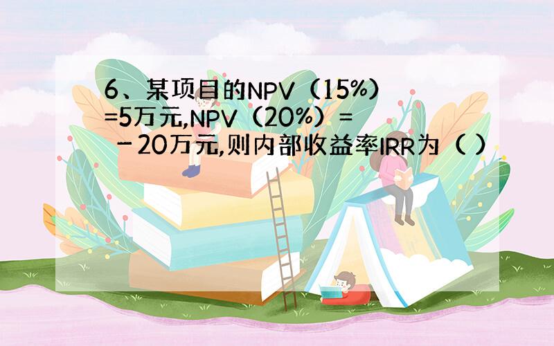 6、某项目的NPV（15%）=5万元,NPV（20%）= －20万元,则内部收益率IRR为（ ）