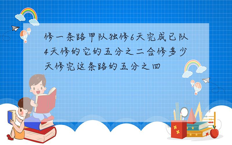 修一条路甲队独修6天完成已队4天修的它的五分之二合修多少天修完这条路的五分之四