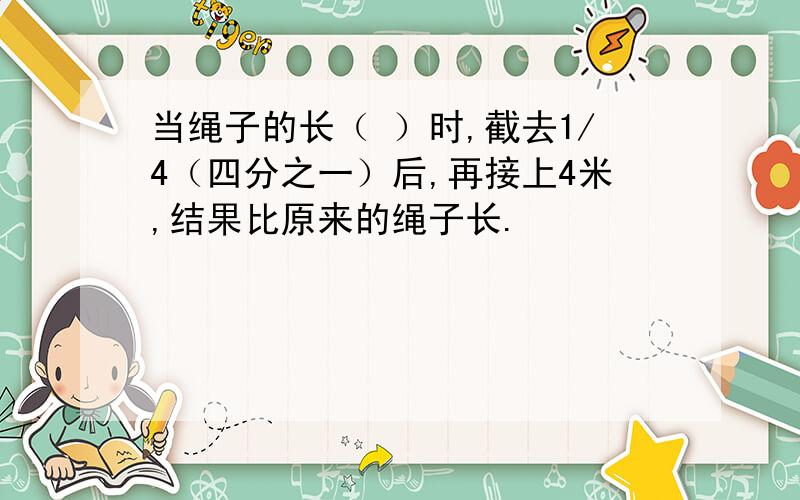 当绳子的长（ ）时,截去1/4（四分之一）后,再接上4米,结果比原来的绳子长.