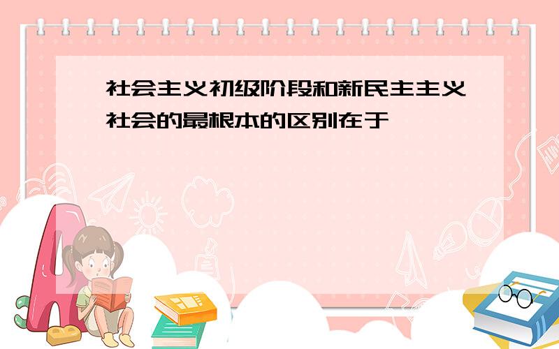 社会主义初级阶段和新民主主义社会的最根本的区别在于