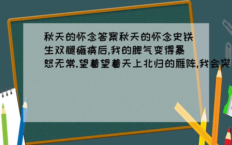 秋天的怀念答案秋天的怀念史铁生双腿瘫痪后,我的脾气变得暴怒无常.望着望着天上北归的雁阵,我会突然把面前的玻璃砸碎；听着听