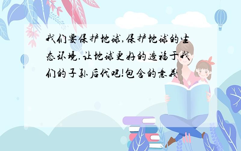 我们要保护地球,保护地球的生态环境.让地球更好的造福于我们的子孙后代吧!包含的意义