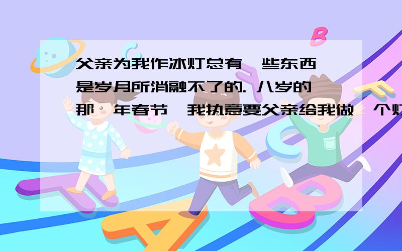 父亲为我作冰灯总有一些东西,是岁月所消融不了的. 八岁的那一年春节,我执意要父亲给我做一个灯笼.因为在乡下的老家,孩子们