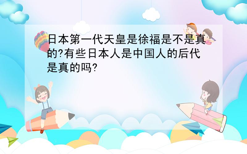 日本第一代天皇是徐福是不是真的?有些日本人是中国人的后代是真的吗?