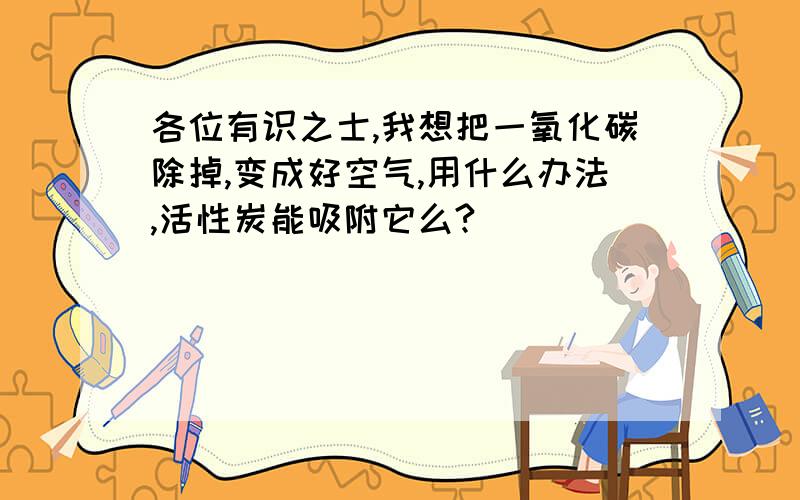 各位有识之士,我想把一氧化碳除掉,变成好空气,用什么办法,活性炭能吸附它么?