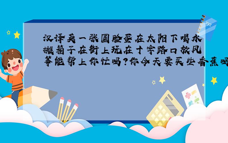 汉译英一张圆脸蛋在太阳下喝水搬箱子在街上玩在十字路口放风筝能帮上你忙吗?你今天要买些香蕉吗?我不喜欢绿色,请给我一件橙色