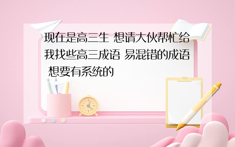 现在是高三生 想请大伙帮忙给我找些高三成语 易混错的成语 想要有系统的