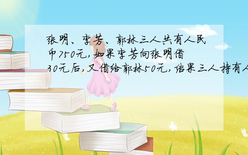 张明、李芳、郭林三人共有人民币750元,如果李芳向张明借30元后,又借给郭林50元,结果三人持有人民币相等.张明原有（