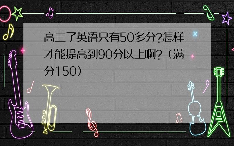 高三了英语只有50多分?怎样才能提高到90分以上啊?（满分150）