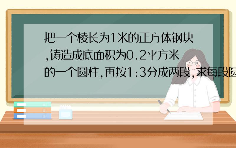 把一个棱长为1米的正方体钢块,铸造成底面积为0.2平方米的一个圆柱,再按1:3分成两段,求每段圆柱