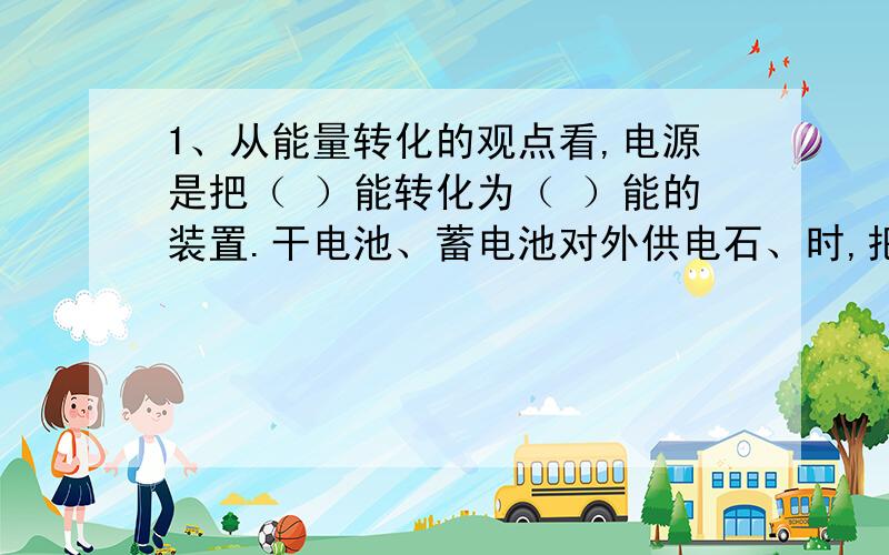 1、从能量转化的观点看,电源是把（ ）能转化为（ ）能的装置.干电池、蓄电池对外供电石、时,把（ ）能转化为（ ）能.