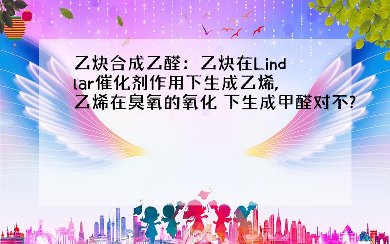 乙炔合成乙醛：乙炔在Lindlar催化剂作用下生成乙烯,乙烯在臭氧的氧化 下生成甲醛对不?