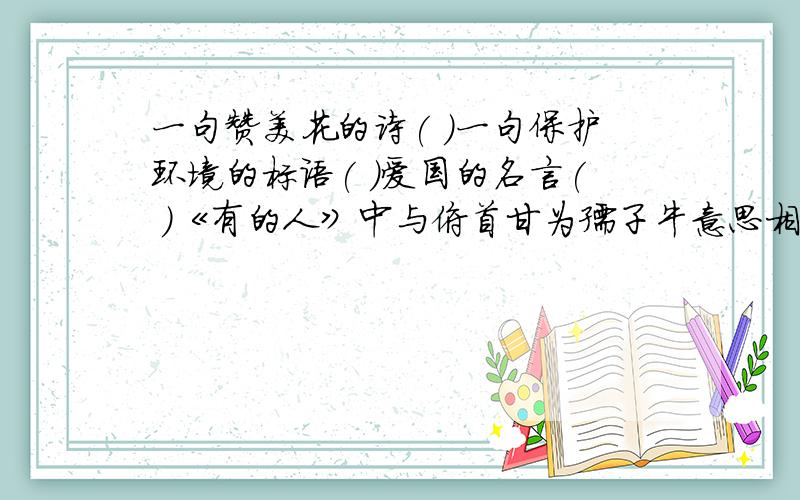 一句赞美花的诗( )一句保护环境的标语( )爱国的名言( )《有的人》中与俯首甘为孺子牛意思相同的一句诗是( )一、给句