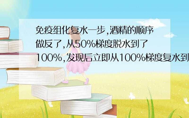 免疫组化复水一步,酒精的顺序做反了,从50%梯度脱水到了100%,发现后立即从100%梯度复水到50%,请问有影响吗?