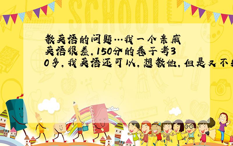 教英语的问题...我一个亲戚英语很差,150分的卷子考30多,我英语还可以,想教他,但是又不知道怎么教.完型填空10个错
