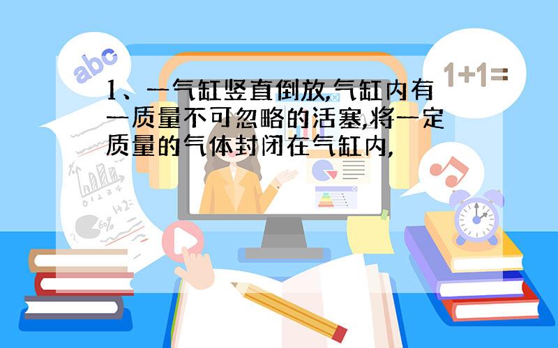 1、一气缸竖直倒放,气缸内有一质量不可忽略的活塞,将一定质量的气体封闭在气缸内,