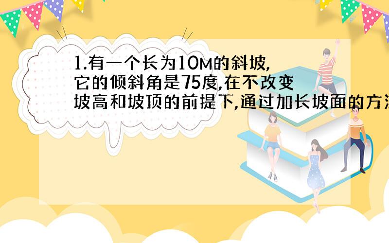 1.有一个长为10M的斜坡,它的倾斜角是75度,在不改变坡高和坡顶的前提下,通过加长坡面的方法将他的倾斜角改为30度,则