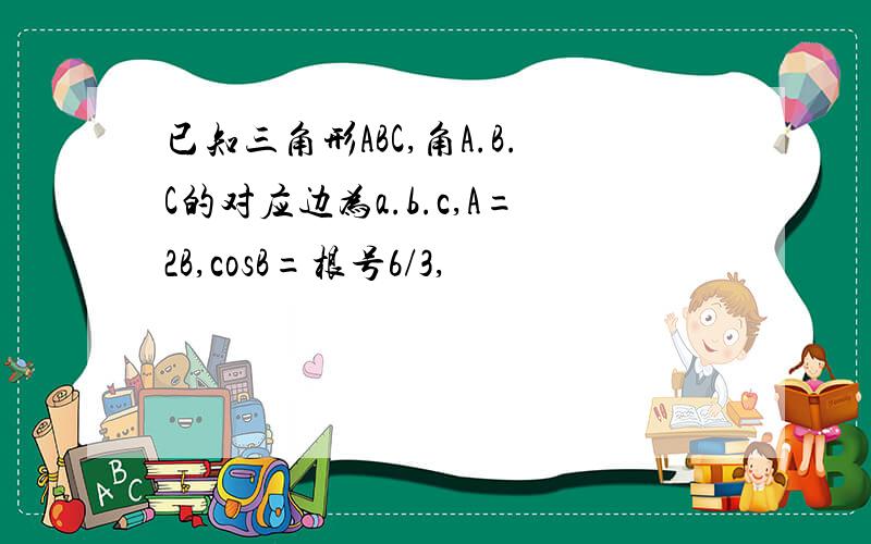 已知三角形ABC,角A.B.C的对应边为a.b.c,A=2B,cosB=根号6/3,