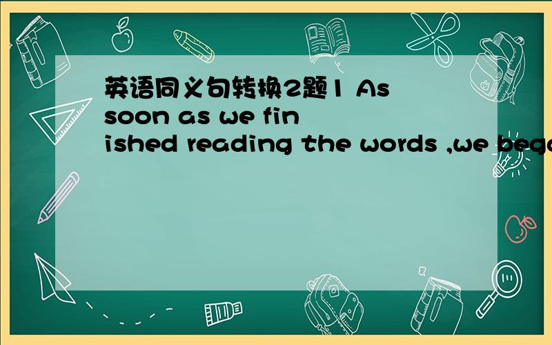 英语同义句转换2题1 As soon as we finished reading the words ,we bega