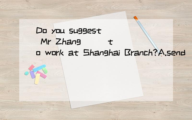 Do you suggest Mr Zhang __ to work at Shanghai Branch?A.send