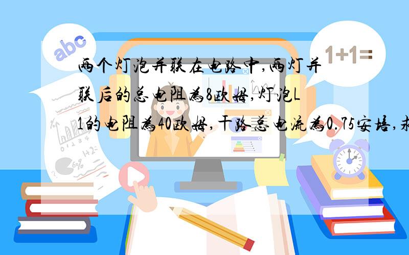 两个灯泡并联在电路中,两灯并联后的总电阻为8欧姆,灯泡L1的电阻为40欧姆,干路总电流为0.75安培,求：1) 电源电压