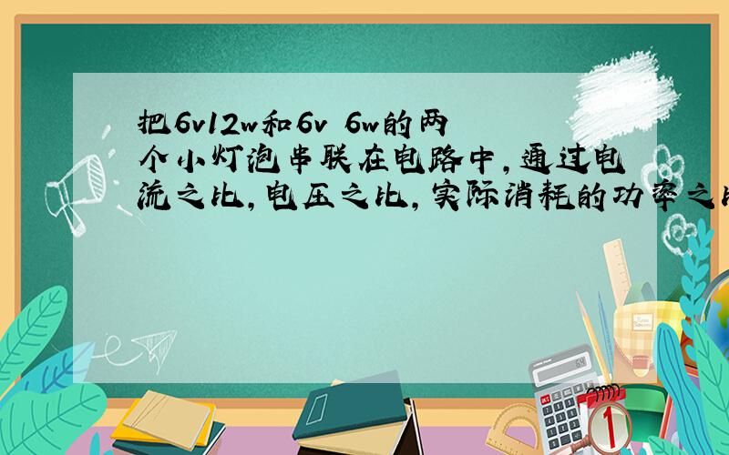 把6v12w和6v 6w的两个小灯泡串联在电路中,通过电流之比,电压之比,实际消耗的功率之比