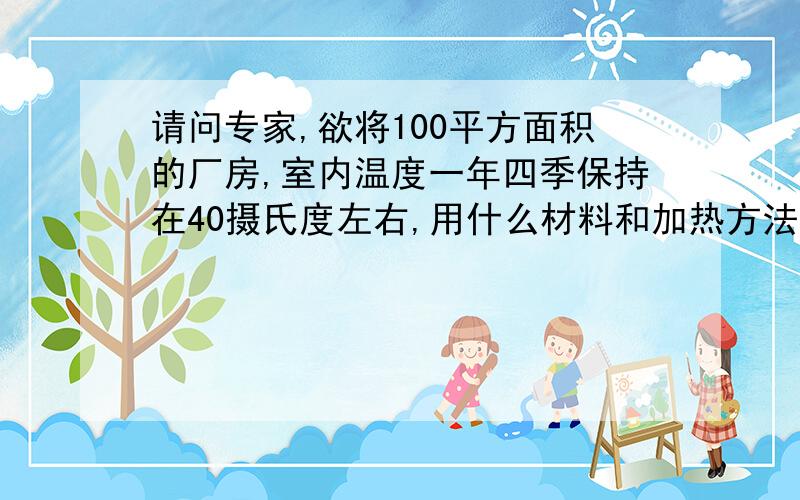 请问专家,欲将100平方面积的厂房,室内温度一年四季保持在40摄氏度左右,用什么材料和加热方法经济有效?