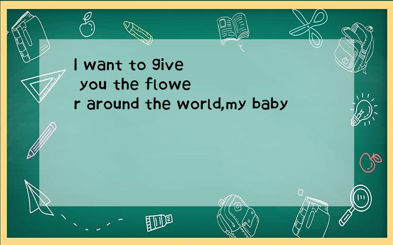 I want to give you the flower around the world,my baby