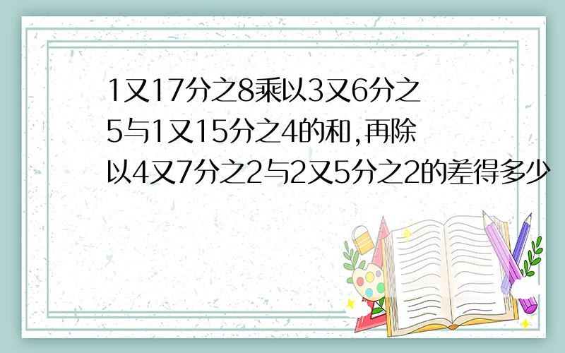 1又17分之8乘以3又6分之5与1又15分之4的和,再除以4又7分之2与2又5分之2的差得多少