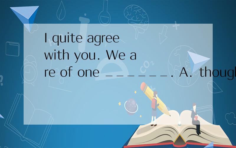 I quite agree with you. We are of one ______. A．thought B．id