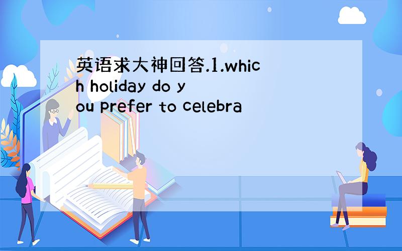 英语求大神回答.1.which holiday do you prefer to celebra