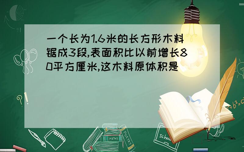 一个长为1.6米的长方形木料锯成3段,表面积比以前增长80平方厘米,这木料原体积是