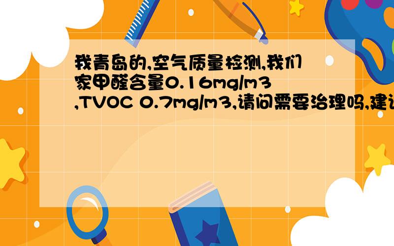 我青岛的,空气质量检测,我们家甲醛含量0.16mg/m3,TVOC 0.7mg/m3,请问需要治理吗,建议采取什么措施