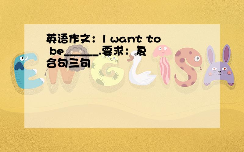 英语作文：l want to be______.要求：复合句三句