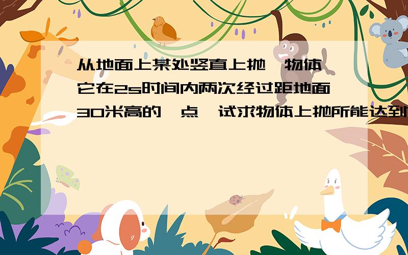 从地面上某处竖直上抛一物体,它在2s时间内两次经过距地面30米高的一点,试求物体上抛所能达到?