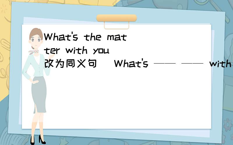 What's the matter with you (改为同义句) What's —— —— with you?