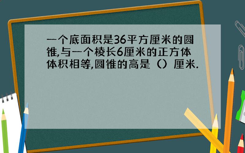 一个底面积是36平方厘米的圆锥,与一个棱长6厘米的正方体体积相等,圆锥的高是（）厘米.