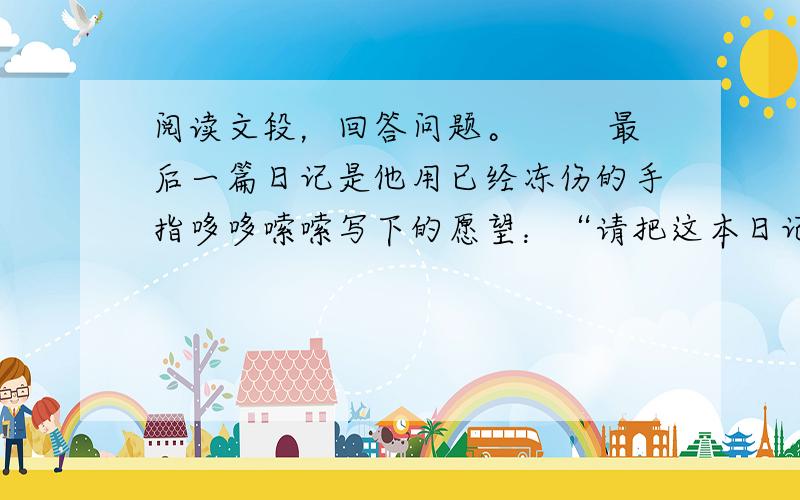 阅读文段，回答问题。 　　最后一篇日记是他用已经冻伤的手指哆哆嗦嗦写下的愿望：“请把这本日记送到我的妻子手中！”但他随后