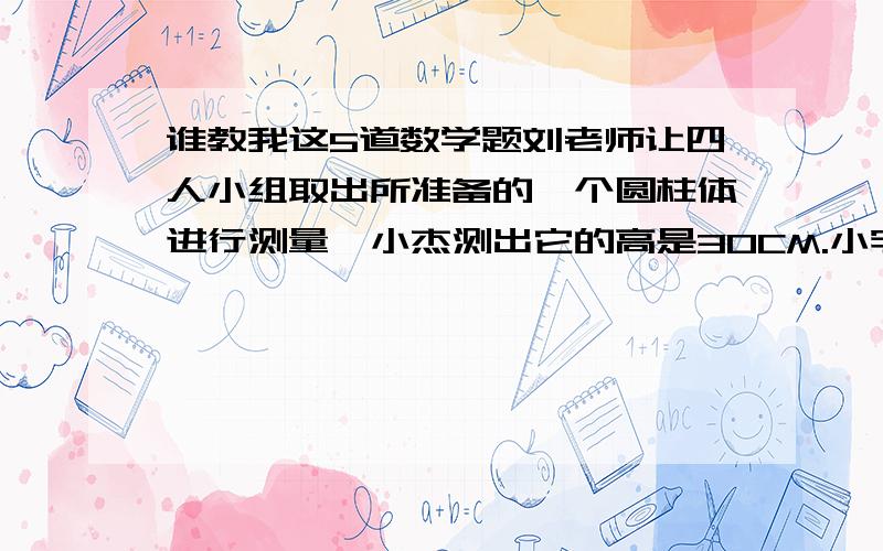 谁教我这5道数学题刘老师让四人小组取出所准备的一个圆柱体进行测量,小杰测出它的高是30CM.小宇测出它的底面直径是20c