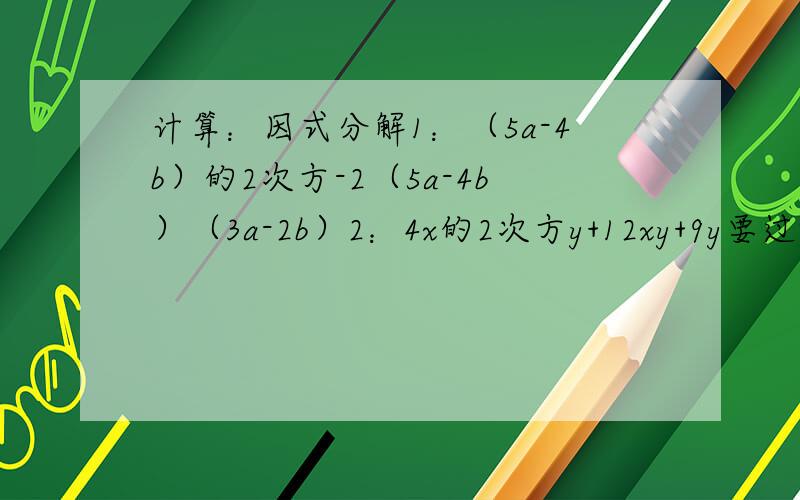 计算：因式分解1：（5a-4b）的2次方-2（5a-4b）（3a-2b）2：4x的2次方y+12xy+9y要过程,请快点