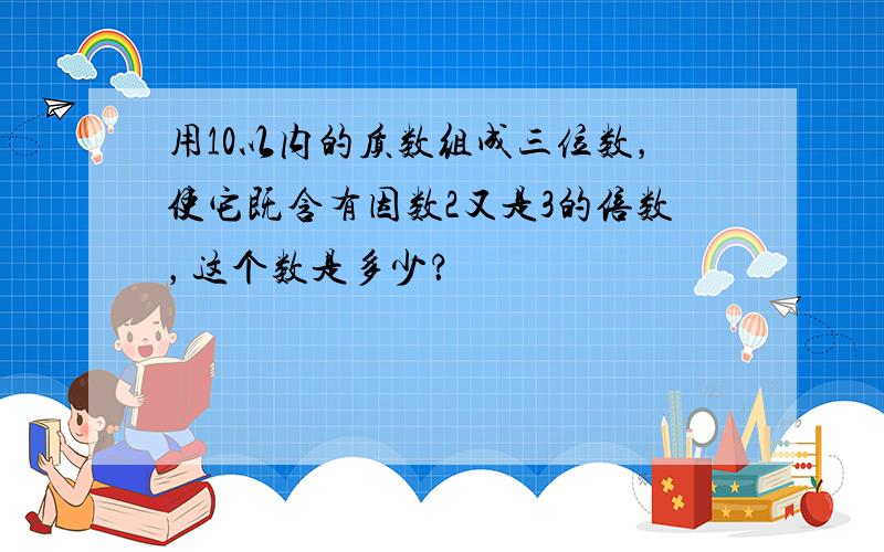 用10以内的质数组成三位数，使它既含有因数2又是3的倍数，这个数是多少？