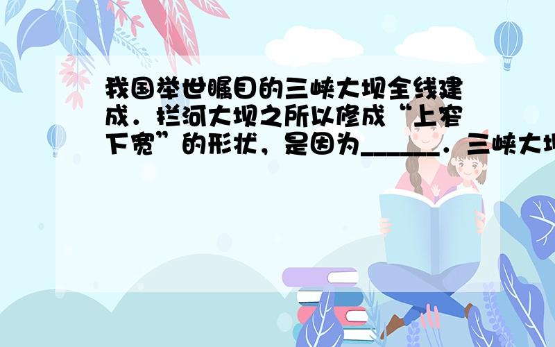 我国举世瞩目的三峡大坝全线建成．拦河大坝之所以修成“上窄下宽”的形状，是因为______．三峡大坝的船闸是______在