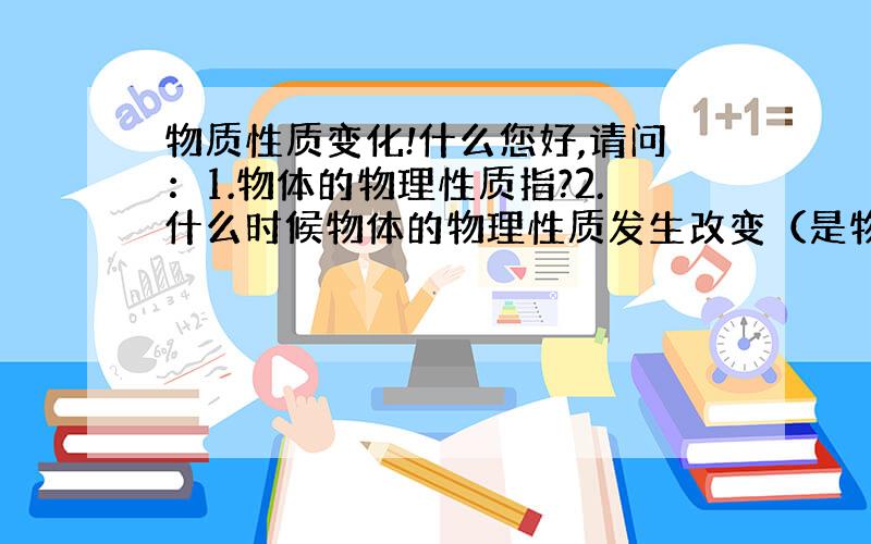 物质性质变化!什么您好,请问：1.物体的物理性质指?2.什么时候物体的物理性质发生改变（是物理反应还是化学反应）?3.那